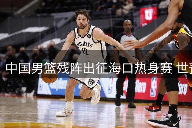 中国男篮残阵出征海口热身赛 世预赛前迎战非洲欧洲劲旅