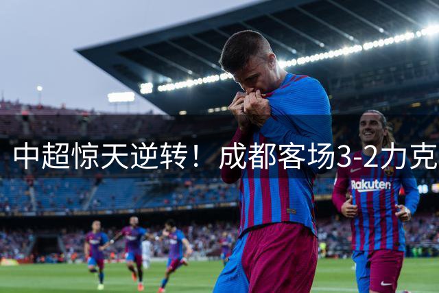 中超惊天逆转！成都客场3-2力克浙江 费利佩建功小将绝杀