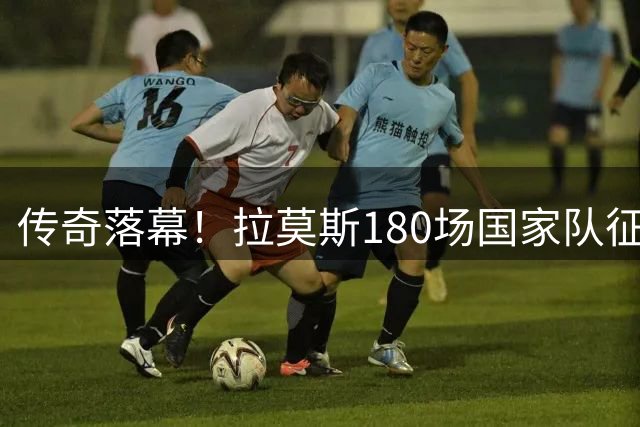 传奇落幕！拉莫斯180场国家队征程以世界杯夺冠完美收官