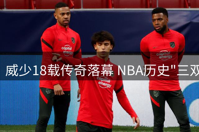 威少18载传奇落幕 NBA历史"三双王"正式功成身退