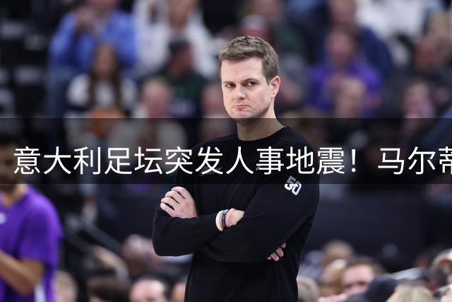意大利足坛突发人事地震！马尔蒂尼上任16天闪电离职引震荡
