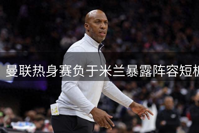 曼联热身赛负于米兰暴露阵容短板 卡里克亟需引援补强