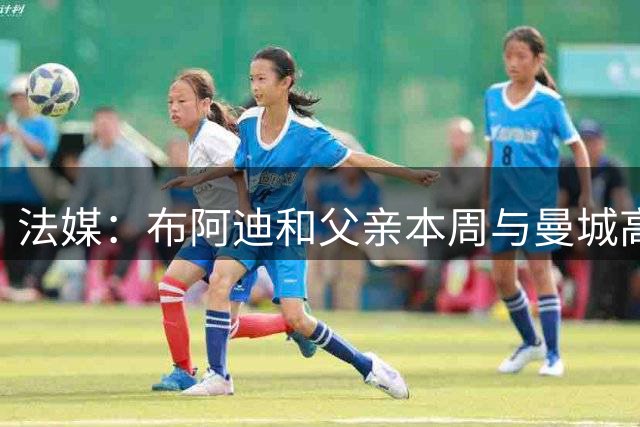 法媒：布阿迪和父亲本周与曼城高层会面，他非常希望转会