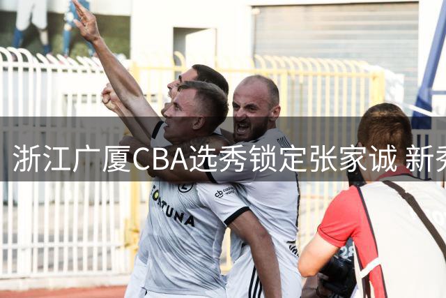 浙江广厦CBA选秀锁定张家诚 新秀前锋展现潜力