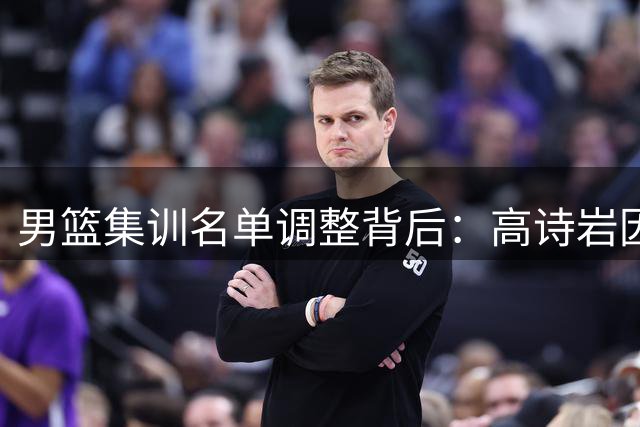 男篮集训名单调整背后：高诗岩因伤离队 师徒默契成郭士强选人关键