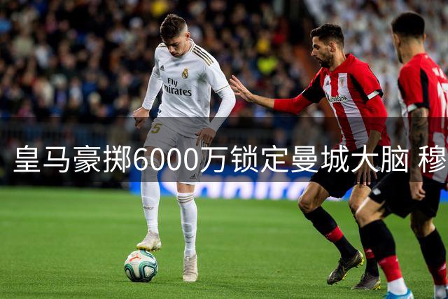 皇马豪掷6000万锁定曼城大脑 穆帅钦点罗德里成夏窗压轴签约