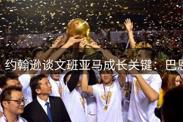 约翰逊谈文班亚马成长关键：巴恩斯这样的冠军老将不可或缺
