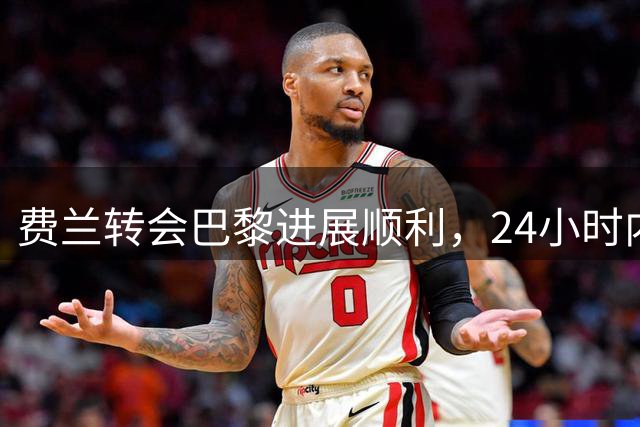 费兰转会巴黎进展顺利，24小时内完成交易