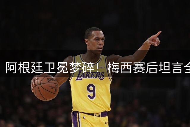阿根廷卫冕梦碎！梅西赛后坦言全队心态崩盘暴露致命短板