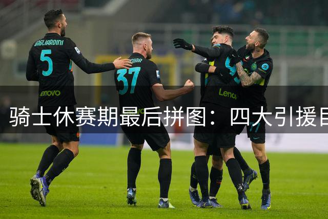 骑士休赛期最后拼图：四大引援目标瞄准东部冠军