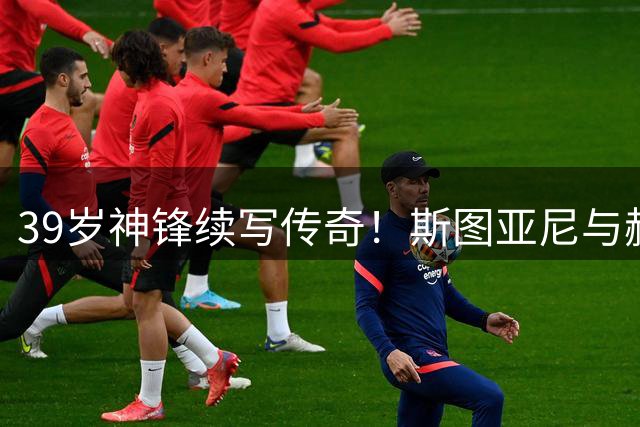 39岁神锋续写传奇！斯图亚尼与赫罗纳再续前缘至2027